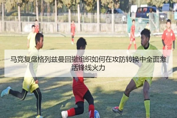 马竞复盘格列兹曼回撤组织如何在攻防转换中全面激活锋线火力