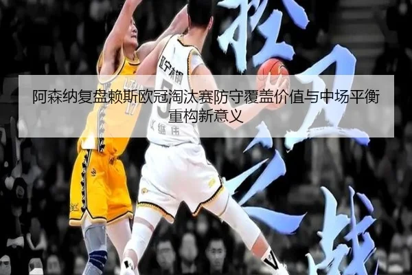 阿森纳复盘赖斯欧冠淘汰赛防守覆盖价值与中场平衡重构新意义