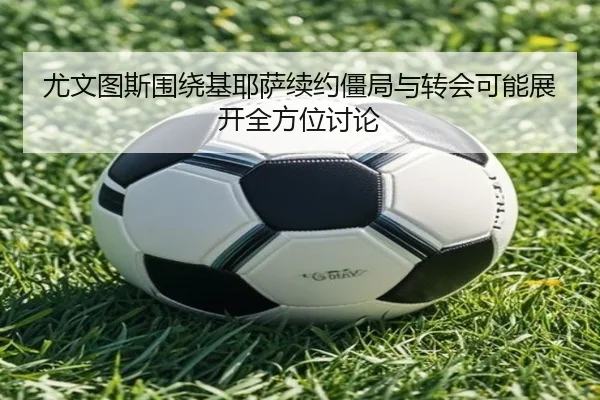 尤文图斯围绕基耶萨续约僵局与转会可能展开全方位讨论