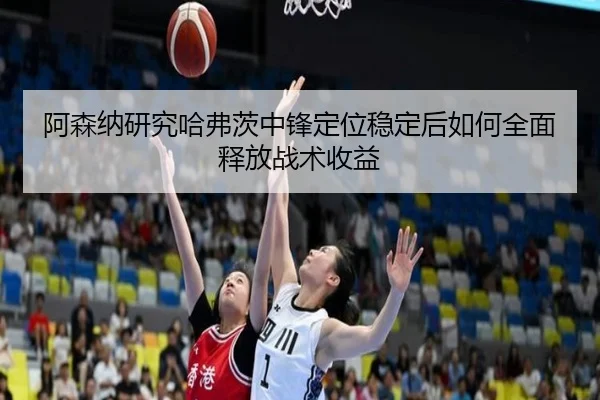 阿森纳研究哈弗茨中锋定位稳定后如何全面释放战术收益